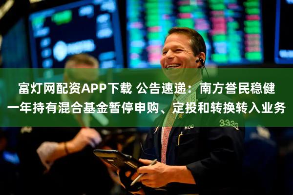 富灯网配资APP下载 公告速递：南方誉民稳健一年持有混合基金暂停申购、定投和转换转入业务