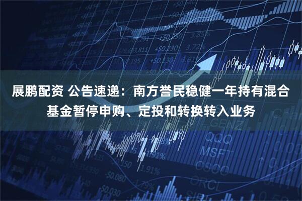 展鹏配资 公告速递：南方誉民稳健一年持有混合基金暂停申购、定投和转换转入业务