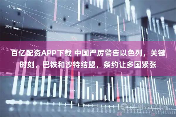 百亿配资APP下载 中国严厉警告以色列，关键时刻，巴铁和沙特结盟，条约让多国紧张
