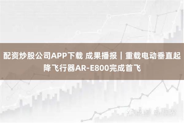 配资炒股公司APP下载 成果播报｜重载电动垂直起降飞行器AR-E800完成首飞