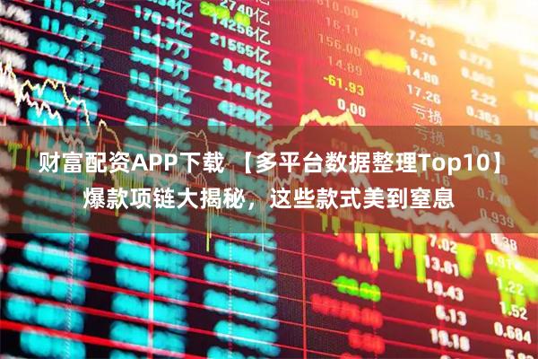 财富配资APP下载 【多平台数据整理Top10】爆款项链大揭秘，这些款式美到窒息