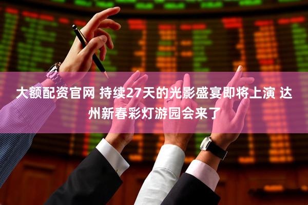 大额配资官网 持续27天的光影盛宴即将上演 达州新春彩灯游园会来了