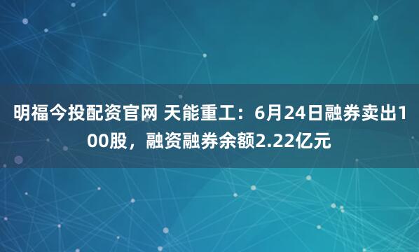明福今投配资官网 天能重工：6月24日融券卖出100股，融资融券余额2.22亿元