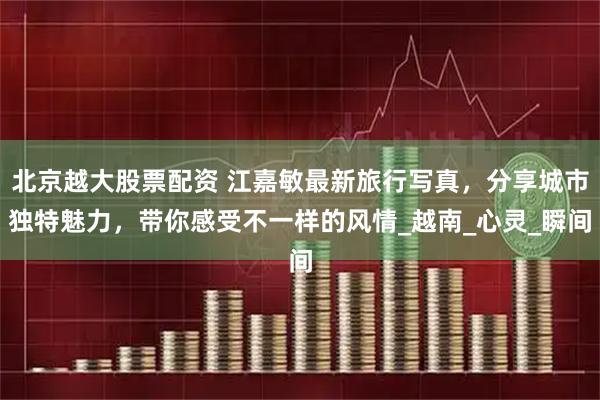 北京越大股票配资 江嘉敏最新旅行写真，分享城市独特魅力，带你感受不一样的风情_越南_心灵_瞬间