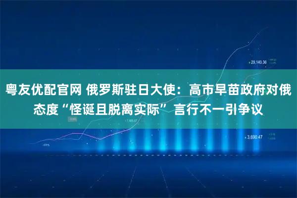 粤友优配官网 俄罗斯驻日大使：高市早苗政府对俄态度“怪诞且脱离实际” 言行不一引争议