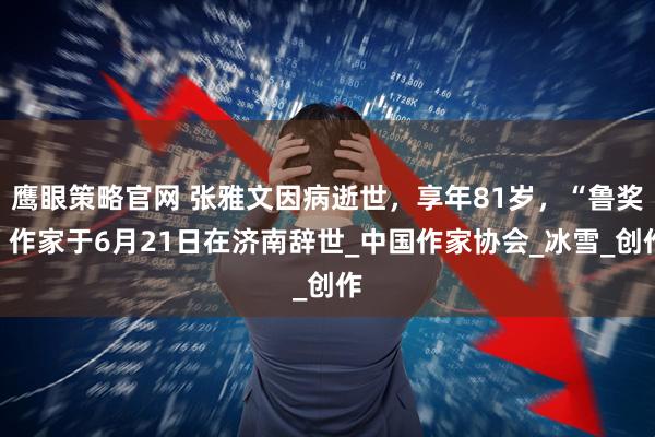鹰眼策略官网 张雅文因病逝世，享年81岁，“鲁奖”作家于6月21日在济南辞世_中国作家协会_冰雪_创作