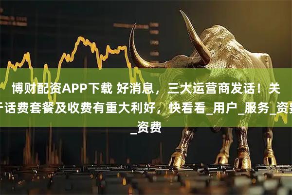 博财配资APP下载 好消息，三大运营商发话！关于话费套餐及收费有重大利好，快看看_用户_服务_资费