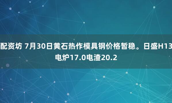 配资坊 7月30日黄石热作模具钢价格暂稳。日盛H13电炉17.0电渣20.2