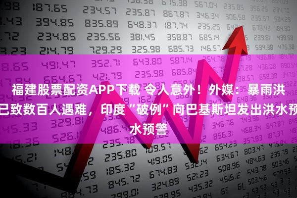 福建股票配资APP下载 令人意外！外媒：暴雨洪灾已致数百人遇难，印度“破例”向巴基斯坦发出洪水预警