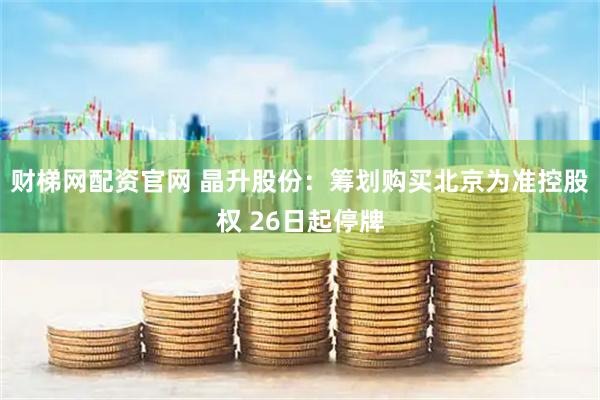 财梯网配资官网 晶升股份：筹划购买北京为准控股权 26日起停牌