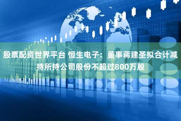 股票配资世界平台 恒生电子：董事蒋建圣拟合计减持所持公司股份不超过800万股