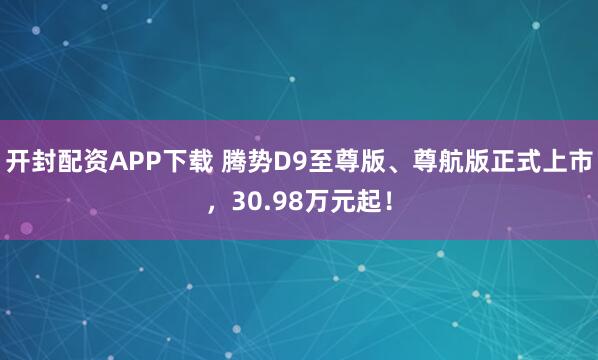 开封配资APP下载 腾势D9至尊版、尊航版正式上市，30.98万元起！