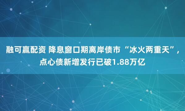 融可赢配资 降息窗口期离岸债市 “冰火两重天”，点心债新增发行已破1.88万亿