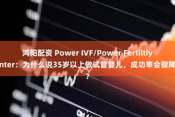 鸿阳配资 Power IVF/Power Fertiltiy Center：为什么说35岁以上做试管婴儿，成功率会骤降呢？