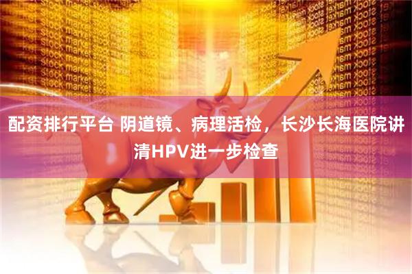 配资排行平台 阴道镜、病理活检，长沙长海医院讲清HPV进一步检查